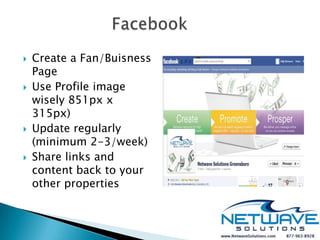    Create a Fan/Buisness
    Page
   Use Profile image
    wisely 851px x
    315px)
   Update regularly
    (minimum 2-3/week)
   Share links and
    content back to your
    other properties
 