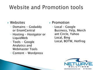    Websites                      Promotion
    ◦ Domains - Godaddy            ◦ Local – Google
      or EnomCentral                 Business, Yelp, Merch
    ◦ Hosting – Hostgator or         ant Circle, Yahoo
      LiquidWeb                      Local, Bing
    ◦ Tools - Google                 Local, BOTW, Hotfrog
      Analytics and
      Webmaster Tools
    ◦ Content - Wordpress
 