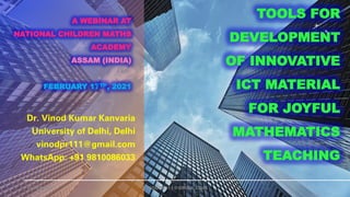 A WEBINAR AT
NATIONAL CHILDREN MATHS
ACADEMY
ASSAM (INDIA)
FEBRUARY 17TH, 2021
Dr. Vinod Kumar Kanvaria
University of Delhi, Delhi
vinodpr111@gmail.com
WhatsApp: +91 9810086033
17-FEB-2021 VINODPR111@GMAIL.COM
TOOLS FOR
DEVELOPMENT
OF INNOVATIVE
ICT MATERIAL
FOR JOYFUL
MATHEMATICS
TEACHING
 