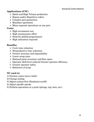 Numerical Control Machine
Applications of NC:
   Batch and High Volume production
   Repeat and/or Repetitive orders
   Complex part geometries
   Mundane operations
   Many separate operations on one part
Costs:
   High investment cost
   High maintenance effort
   Need for skilled programmers
   High utilization required

Benefits:
   Cycle time reduction
   Nonproductive time reduction
   Greater accuracy and repeatability
   Lower scrap rates
   Reduced parts inventory and floor space
   Operator skill­level reduced Greater operator efficiency
   Greater operator safety
   Reduction of scrap

NC used to:
1) Position cutter (move table)
2) Change tooling
3) Adjust coolant flow (flood/mist­on/off)
4) Adjust spindle speeds
5) Perform operations at a point (plunge, tap, bore, etc.)




                                                                             9
 
