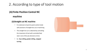 (A)Finite Position Control NC
machine
(2)Straight cut NC machine
• It is extension of point to point control mode
with provision of straight line cut or machining
• This straight line cut is obtained by controlling
the movement of tool with controlled feed
rate in one of the axis direction at time
• Ex: face milling ,pocket milling , stepped
turning
2. According to type of tool motion
16
 