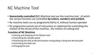 2
• Numerically controlled (NC) Machine tool are the machine tool , of which
the various function are controlled by Letters, numbers and symbols
• Nc machine tools run on programme fed to it, without human operator
• Nc programme consist set of instruction or statement for controlling the
motion of the drives of the machine , the motion of cutting tool
Function of NC Machine
starting and stopping of the Machin tool
Controlling the spindle speed
Positioning the tool at desired location and guiding it along the desired path
Controlling the feed rate
Changing the tool
NC Machine Tool
 