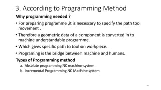 18
Why programming needed ?
• For preparing programme ,it is necessary to specify the path tool
movement .
• Therefore a geometric data of a component is converted in to
machine understandable programme.
• Which gives specific path to tool on workpiece.
• Programing is the bridge between machine and humans.
Types of Programming method
a. Absolute programming NC machine system
b. Incremental Programming NC Machine system
3. According to Programming Method
20
 