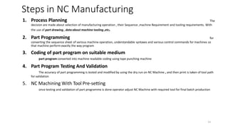 23
1. Process Planning The
decision are made about selection of manufacturing operation , their Sequence ,machine Requirement and tooling requirements. With
the use of part drawing , data about machine tooling ,etc.
2. Part Programming for
converting the sequence sheet of various machine operation, understandable syntaxes and various control commands for machines so
that machine perform exactly the way program
3. Coding of part program on suitable medium
part program converted into machine readable coding using tape punching machine
4. Part Program Testing And Validation
The accuracy of part programming is tested and modified by using the dry run on NC Machine , and then print is taken of tool path
for validation
5. NC Machining With Tool Pre-setting
once testing and validation of part programme is done operator adjust NC Machine with required tool for final batch production
Steps in NC Manufacturing
 