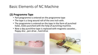 (2) Programme Tape
• Part programme is entered on the programme tape
• The tape is a long wound roll of the one inch with.
• The programme is entered on the tape in the form of punched
holes ,holes punched with the help of punching machine.
• Now a day punchline tape is replaced with magnetic cassetes ,
floppy disc , pen drive , hard drive
Basic Elements of NC Machine
5
 