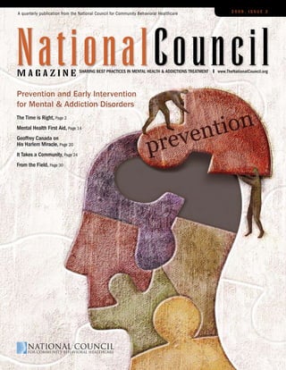 A quarterly publication from the National Council for Community Behavioral Healthcare                   2009, Issue 2




nationalCouncil
magazine                        sharIng Best PractIces In Mental health & addIctIons treatMent   www.thenationalcouncil.org




Prevention and Early Intervention
for Mental & Addiction Disorders
the time is right, Page 2
Mental health First aid, Page 14
geoffrey canada on
his harlem Miracle, Page 20
It takes a community, Page 24
From the Field, Page 30
 