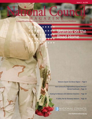 Volume 3 • July 2008




National Council   M A G A Z I N E
 A quarterly publication from the National Council for Community Behavioral Healthcare




                                                           Veterans on the
                                                           Road Home




                                                             Veterans Speak Out About Stigma | Page 8

                                                        How Community Organizations Expand Veterans’
                                                                       Mental Healthcare | Page 10

                                                 Healing for Veterans with Addiction Disorders | Page 18

                                                          A Safety Net for Homeless Veterans | Page 30




                                                                            www.TheNationalCouncil.org
 