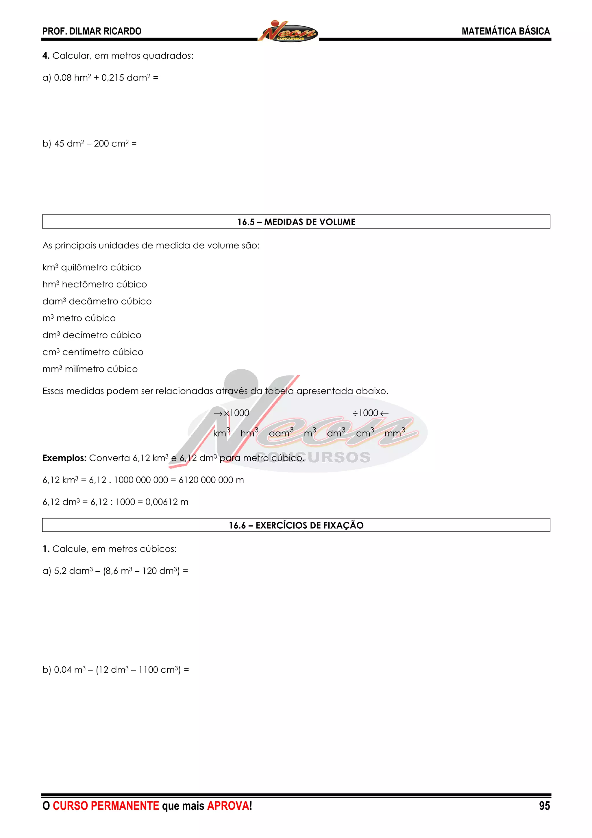PROF. DILMAR RICARDO
O CURSO PERMANENTE que mais AP
4. Calcular, em metros quadrados:
a) 0,08 hm2 + 0,215 dam2 =
b) 45 dm2 – 200 cm2 =
As principais unidades de medida de volume são:
km3 quilômetro cúbico
hm3 hectômetro cúbico
dam3 decâmetro cúbico
m3 metro cúbico
dm3 decímetro cúbico
cm3 centímetro cúbico
mm3 milímetro cúbico
Essas medidas podem ser relacionadas através da tabela apresentada abaixo.
km
→
Exemplos: Converta 6,12 km3 e 6,12 dm3
6,12 km3 = 6,12 . 1000 000 000 = 6120 000 000 m
6,12 dm3 = 6,12 : 1000 = 0,00612 m
1. Calcule, em metros cúbicos:
a) 5,2 dam3 – (8,6 m3 – 120 dm3) =
b) 0,04 m3 – (12 dm3 – 1100 cm3) =
APROVA!
16.5 – MEDIDAS DE VOLUME
As principais unidades de medida de volume são:
Essas medidas podem ser relacionadas através da tabela apresentada abaixo.
3333333
mmcmdmmdamhmkm
10001000 ←÷×→
3 para metro cúbico.
= 6,12 . 1000 000 000 = 6120 000 000 m
16.6 – EXERCÍCIOS DE FIXAÇÃO
MATEMÁTICA BÁSICA
95
 