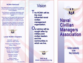 NCMA National
The National Board of Directors is made up
of five members elected by a majority vote
of the chapters.
The Directors coordinate information and
actions from all chapters on a national
level.
They serve as the liaison with government
and military leaders and speak for the
entire membership on a variety of issues.
They advise local chapters on upcoming
legislation and Department of the Navy
actions that could affect local operations.

Local NCMA Chapters
NAVAIR - Lakehurst
Lakehurst, New Jersey
Portsmouth Naval Shipyard
Kittery, Maine

The NCMA will be
the most
influential naval
civilian
management
organization.

Our advice will be
sought after by
military and
civilian leaders
and the
communities in
which we live.

Puget Sound Naval Shipyard
Bremerton, Washington
Norfolk Naval Shipyard
Portsmouth, Virginia
Tidewater Chapter
Norfolk, Virginia
Aloha Chapter
Pearl Harbor, Hawaii
Rev. August 2010

Visit us at:

www.ncmaonline.org

 