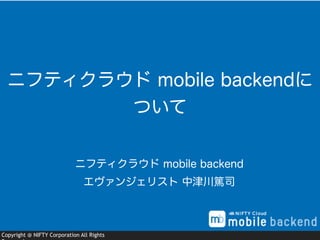 Copyright @ NIFTY Corporation All Rights
ニフティクラウド mobile backend
エヴァンジェリスト 中津川篤司
ニフティクラウド mobile backendに
ついて
 