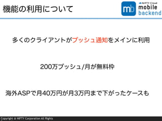Copyright @ NIFTY Corporation All Rights
機能の利用について
多くのクライアントがプッシュ通知をメインに利用
200万プッシュ/月が無料枠
海外ASPで月40万円が月3万円まで下がったケースも
 