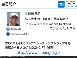 Copyright @ NIFTY Corporation All Rights
自己紹介
2
@moongift
fb.me/moongift.fan
中津川 篤司
株式会社MOONGIFT 代表取締役
ニフティクラウド mobile backend
          エヴァンジェリスト
2004年1月よりオープンソース・ソフトウェアを毎
日紹介するブログ MOONGIFT を運営。
http://www.moongift.jp/
 