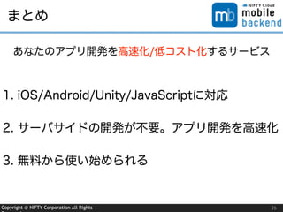 Copyright @ NIFTY Corporation All Rights 26
まとめ
1. iOS/Android/Unity/JavaScriptに対応
2. サーバサイドの開発が不要。アプリ開発を高速化
3. 無料から使い始められる
あなたのアプリ開発を高速化/低コスト化するサービス
 