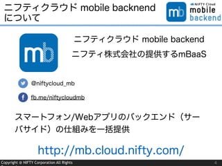 Copyright @ NIFTY Corporation All Rights
ニフティクラウド mobile backnend
について
4
@niftycloud_mb
fb.me/niftycloudmb
ニフティクラウド mobile backend
ニフティ株式会社の提供するmBaaS
スマートフォン/Webアプリのバックエンド（サー
バサイド）の仕組みを一括提供
http://mb.cloud.nifty.com/
 