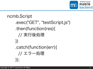 Copyright @ NIFTY Corporation All Rights 30
ncmb.Script
.exec("GET", "testScript.js")
.then(function(res){
// 実行後処理
})
.catch(function(err){
// エラー処理
});
 
