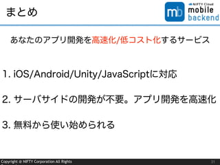 Copyright @ NIFTY Corporation All Rights 31
まとめ
1. iOS/Android/Unity/JavaScriptに対応
2. サーバサイドの開発が不要。アプリ開発を高速化
3. 無料から使い始められる
あなたのアプリ開発を高速化/低コスト化するサービス
 