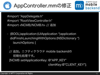 Copyright @ NIFTY Corporation All Rights 16
AppController.mmの修正
#import "AppDelegate.h"
#import "RootViewController.h"
#import <NCMB/NCMB.h> // 追加
- (BOOL)application:(UIApplication *)application
didFinishLaunchingWithOptions:(NSDictionary *) 
 launchOptions {
:
// 追加。ニフティクラウド mobile backendの
  初期化処理です。
[NCMB setApplicationKey: @"APP_KEY"  
              clientKey:@"CLIENT_KEY"];
 