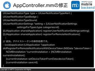 Copyright @ NIFTY Corporation All Rights 17
AppController.mmの修正
UIUserNotiﬁcationType type = UIUserNotiﬁcationTypeAlert ¦
UIUserNotiﬁcationTypeBadge ¦
UIUserNotiﬁcationTypeSound;
UIUserNotiﬁcationSettings *setting = [UIUserNotiﬁcationSettings  
      settingsForTypes:type categories:nil];
[[UIApplication sharedApplication] registerUserNotiﬁcationSettings:setting];
[[UIApplication sharedApplication] registerForRemoteNotiﬁcations];
：
// 追加。デバイストークンの保存処理です。
- (void)application:(UIApplication *)application
didRegisterForRemoteNotiﬁcationsWithDeviceToken:(NSData *)deviceToken {
NCMBInstallation *currentInstallation = [NCMBInstallation
currentInstallation];
[currentInstallation setDeviceTokenFromData:deviceToken];
[currentInstallation save:nil];
}
 