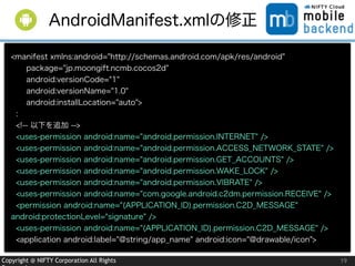 Copyright @ NIFTY Corporation All Rights 19
AndroidManifest.xmlの修正
<manifest xmlns:android="http://schemas.android.com/apk/res/android"
package="jp.moongift.ncmb.cocos2d"
android:versionCode="1"
android:versionName="1.0"
android:installLocation="auto">
:
<!-- 以下を追加 -->
<uses-permission android:name="android.permission.INTERNET" />
<uses-permission android:name="android.permission.ACCESS_NETWORK_STATE" />
<uses-permission android:name="android.permission.GET_ACCOUNTS" />
<uses-permission android:name="android.permission.WAKE_LOCK" />
<uses-permission android:name="android.permission.VIBRATE" />
<uses-permission android:name="com.google.android.c2dm.permission.RECEIVE" />
<permission android:name="(APPLICATION_ID).permission.C2D_MESSAGE"
android:protectionLevel="signature" />
<uses-permission android:name="(APPLICATION_ID).permission.C2D_MESSAGE" />
<application android:label="@string/app_name" android:icon="@drawable/icon">
 