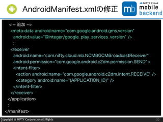 Copyright @ NIFTY Corporation All Rights 20
AndroidManifest.xmlの修正
<!-- 追加 -->
<meta-data android:name="com.google.android.gms.version"
android:value="@integer/google_play_services_version" />
:
<receiver
android:name="com.nifty.cloud.mb.NCMBGCMBroadcastReceiver"
android:permission="com.google.android.c2dm.permission.SEND" >
<intent-ﬁlter>
<action android:name="com.google.android.c2dm.intent.RECEIVE" />
<category android:name="(APPLICATION_ID)" />
</intent-ﬁlter>
</receiver>
</application>
:
</manifest>
 