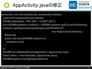 Copyright @ NIFTY Corporation All Rights
protected void onCreate(Bundle savedInstanceState){
super.onCreate(savedInstanceState);
NCMB.initialize(this, APP_KEY", "CLIENT_KEY");
ﬁnal NCMBInstallation instllation = NCMBInstallation.getCurrentInstallation();
instllation.getRegistrationIdInBackground("SENDER_ID",
                new RegistrationCallback() {
@Override
public void done(NCMBException e) {
instllation.save();
}
});
NCMBPush.setDefaultPushCallback(this, AppActivity.class);
Intent intent = new Intent(this, AppActivity.class);
NCMBAnalytics.trackAppOpened(intent);
}
22
AppActivity.javaの修正
 