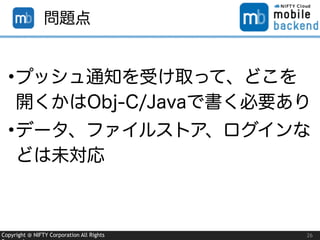 Copyright @ NIFTY Corporation All Rights 26
問題点
•プッシュ通知を受け取って、どこを
開くかはObj-C/Javaで書く必要あり
•データ、ファイルストア、ログインな
どは未対応
 