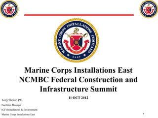 Marine Corps Installations East
                NCMBC Federal Construction and
                    Infrastructure Summit
                                   11 OCT 2012
Tony Sholar, P.E.
Facilities Manager
(GF) Installations & Environment
Marine Corps Installations East                    1
 