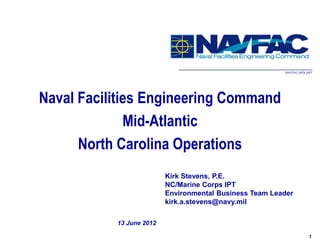 NAVFAC MIDLANT




Naval Facilities Engineering Command
              Mid-Atlantic
      North Carolina Operations
                          Kirk Stevens, P.E.
                          NC/Marine Corps IPT
                          Environmental Business Team Leader
                          kirk.a.stevens@navy.mil

           13 June 2012

                                                                     1
 