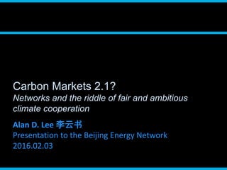 Carbon Markets 2.1?
Networks and the riddle of fair and ambitious
climate cooperation
Alan D. Lee 李云书
Presentation to the Beijing Energy Network
2016.02.03
 