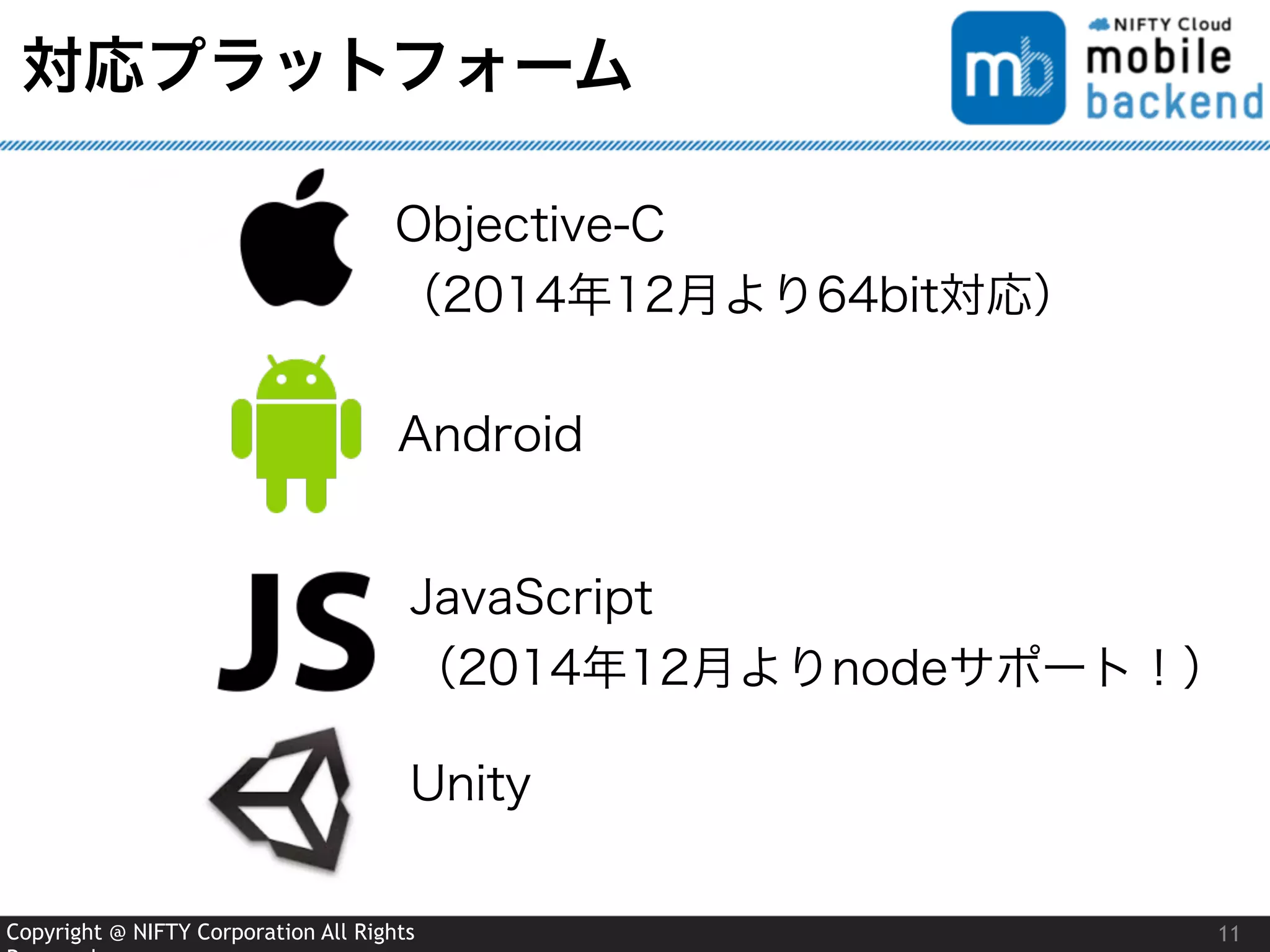 Copyright @ NIFTY Corporation All Rights
対応プラットフォーム
11
Objective-C 
（2014年12月より64bit対応）
Android
JavaScript 
（2014年12月よりnodeサポート！）
Unity
 