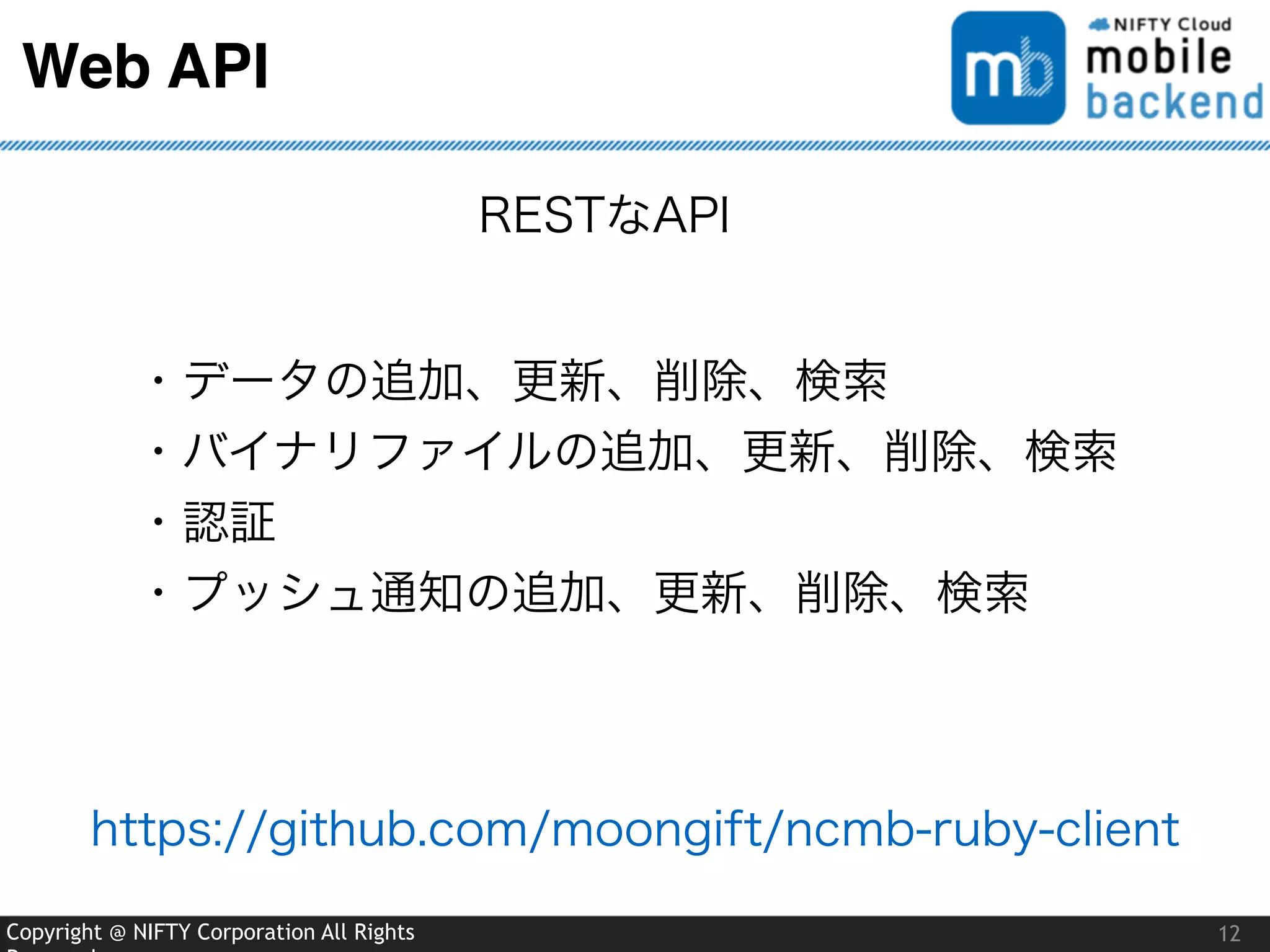 Copyright @ NIFTY Corporation All Rights
Web API
12
RESTなAPI
・データの追加、更新、削除、検索
・バイナリファイルの追加、更新、削除、検索
・認証
・プッシュ通知の追加、更新、削除、検索
https://github.com/moongift/ncmb-ruby-client
 