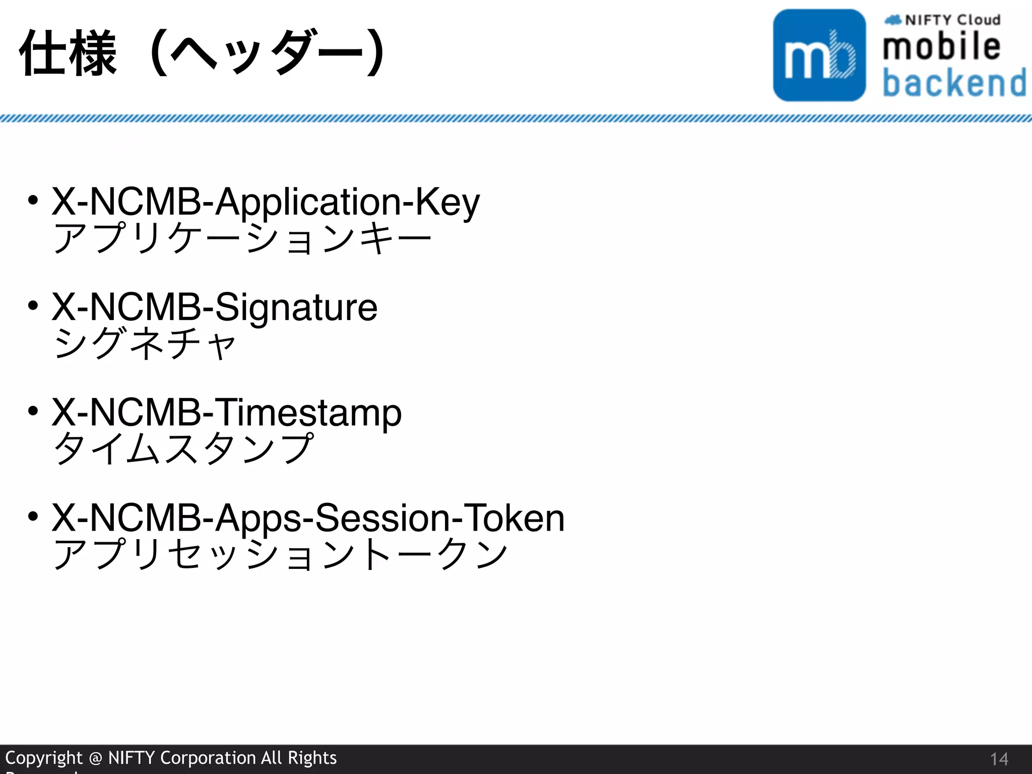 Copyright @ NIFTY Corporation All Rights
仕様（ヘッダー）
• X-NCMB-Application-Key 
アプリケーションキー
• X-NCMB-Signature 
シグネチャ
• X-NCMB-Timestamp 
タイムスタンプ
• X-NCMB-Apps-Session-Token 
アプリセッショントークン
14
 