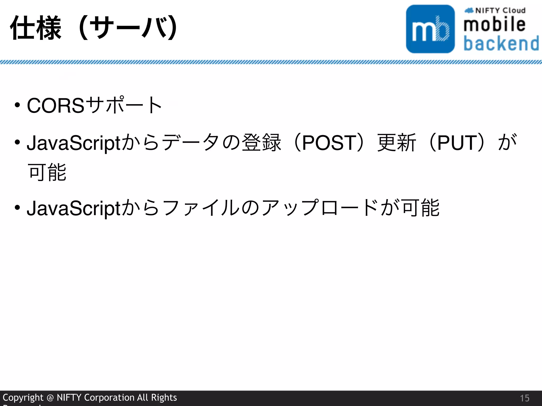 Copyright @ NIFTY Corporation All Rights
仕様（サーバ）
• CORSサポート
• JavaScriptからデータの登録（POST）更新（PUT）が
可能
• JavaScriptからファイルのアップロードが可能
15
 