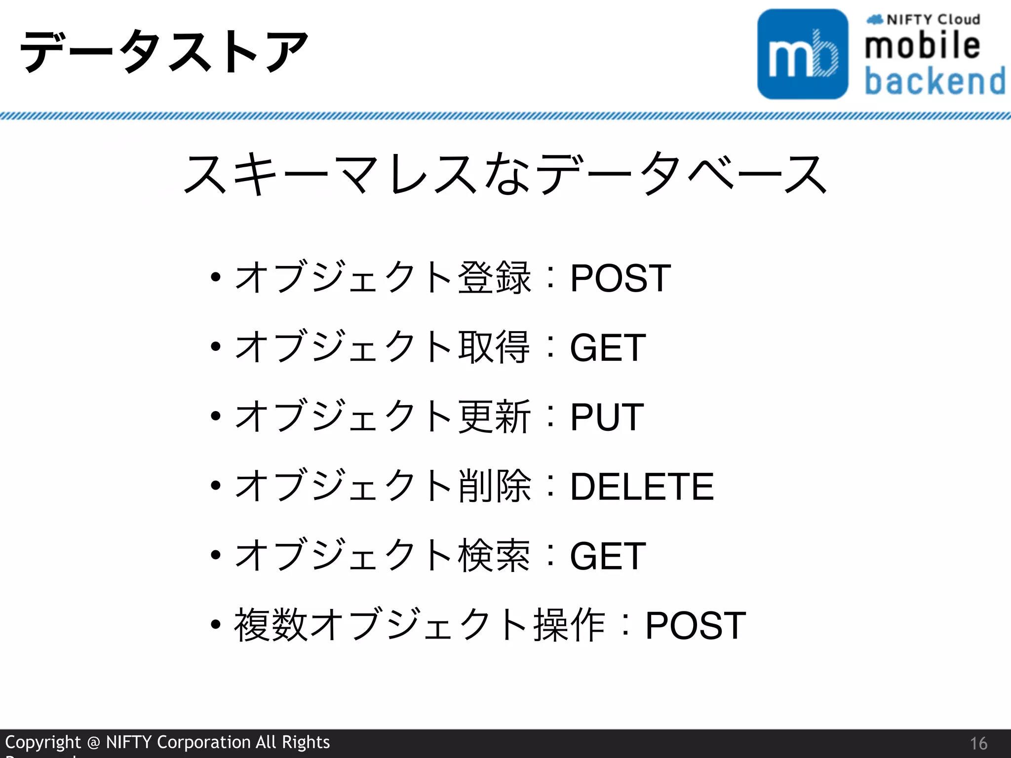 Copyright @ NIFTY Corporation All Rights
データストア
16
スキーマレスなデータベース
• オブジェクト登録：POST
• オブジェクト取得：GET
• オブジェクト更新：PUT
• オブジェクト削除：DELETE
• オブジェクト検索：GET
• 複数オブジェクト操作：POST
 
