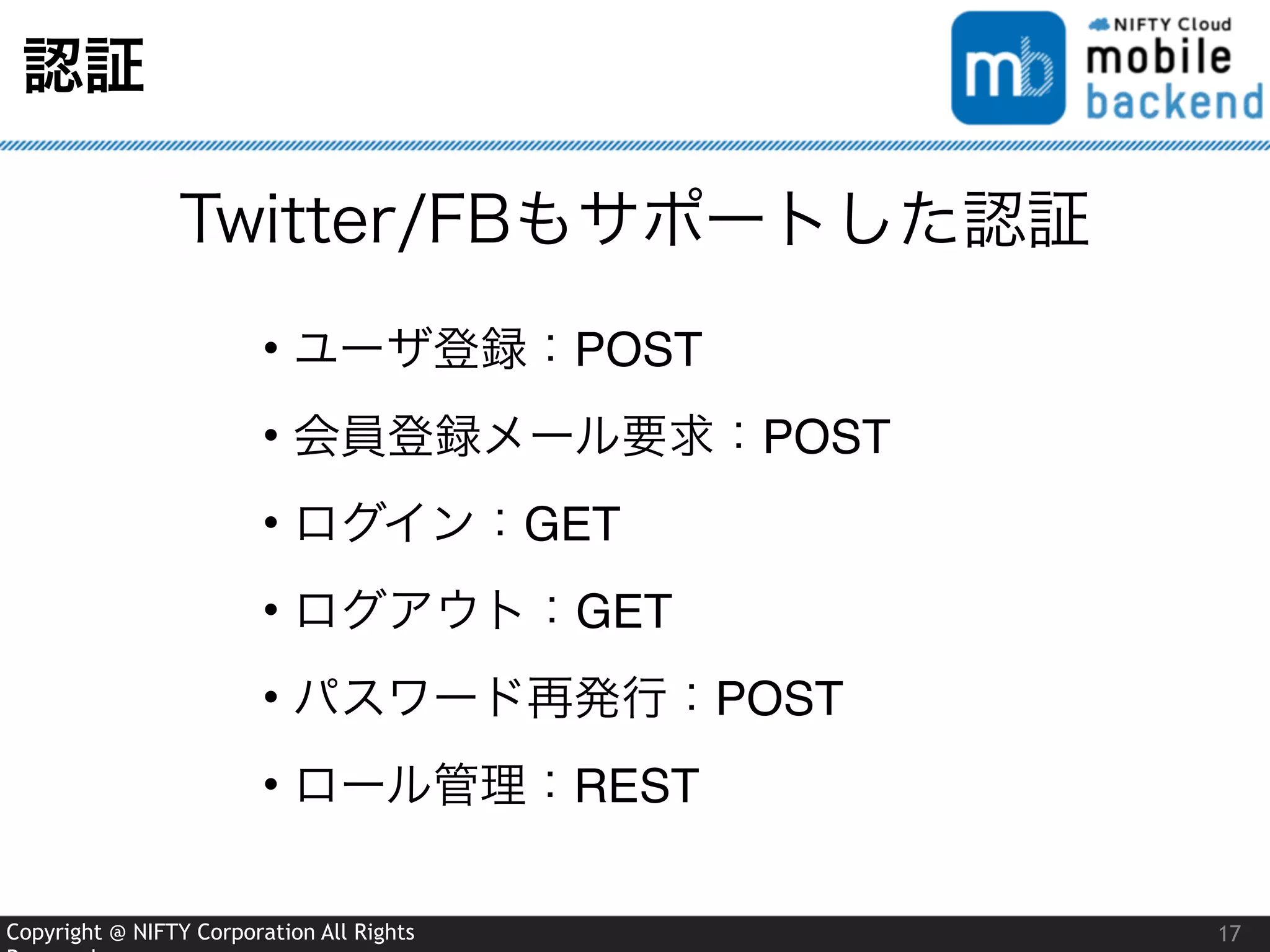 Copyright @ NIFTY Corporation All Rights
認証
17
Twitter/FBもサポートした認証
• ユーザ登録：POST
• 会員登録メール要求：POST
• ログイン：GET
• ログアウト：GET
• パスワード再発行：POST
• ロール管理：REST
 