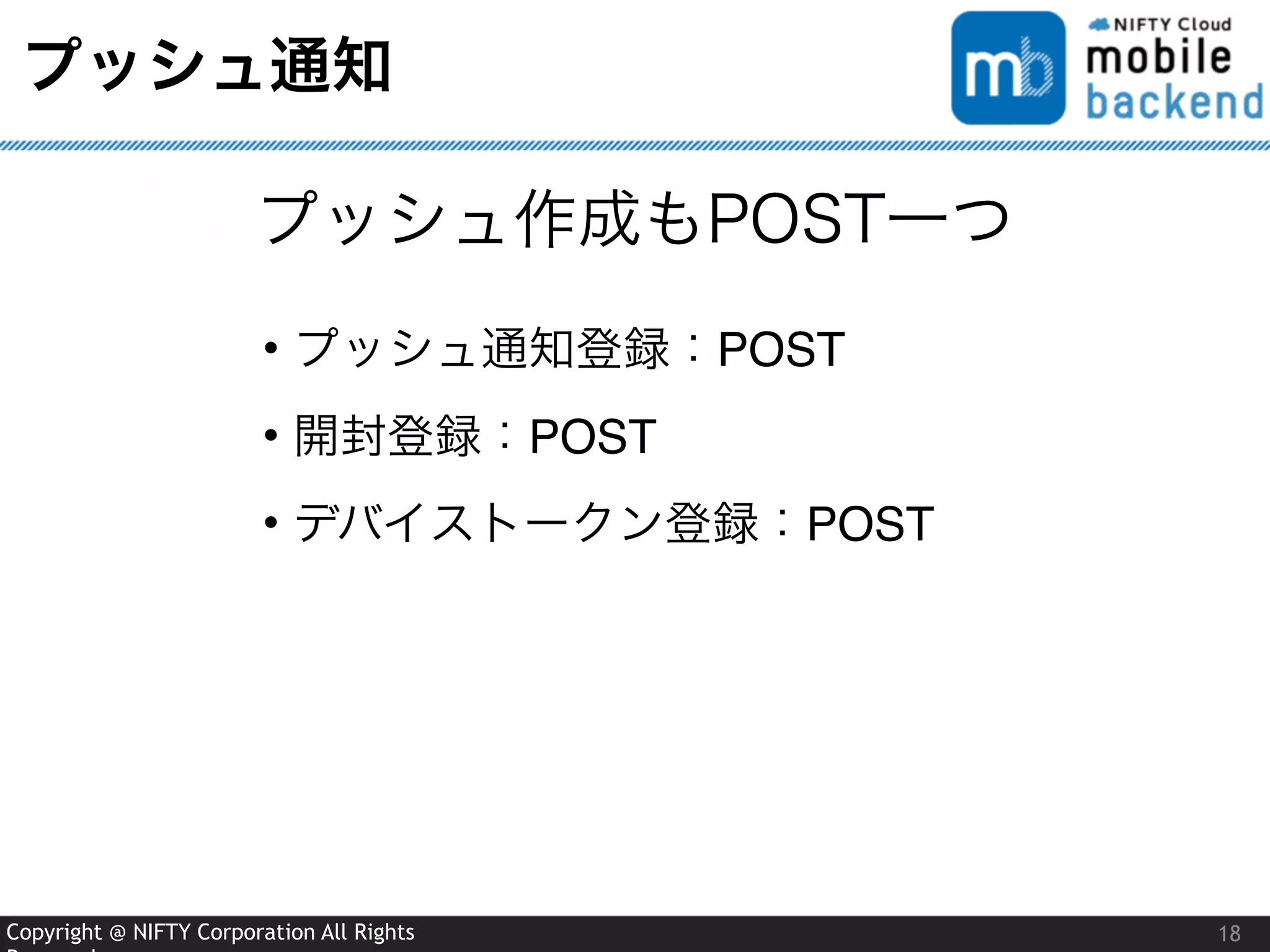 Copyright @ NIFTY Corporation All Rights
プッシュ通知
18
プッシュ作成もPOST一つ
• プッシュ通知登録：POST
• 開封登録：POST
• デバイストークン登録：POST
 