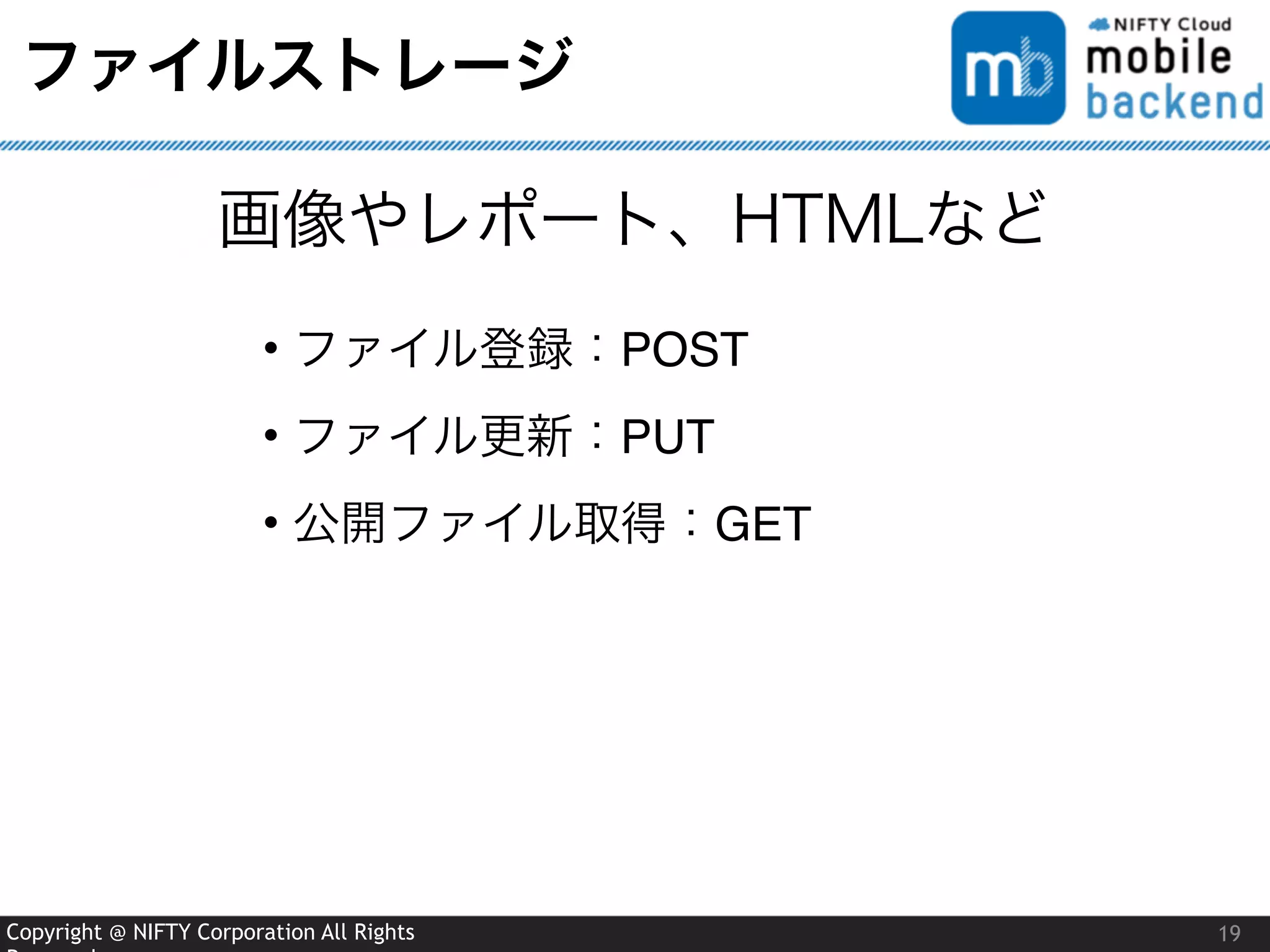 Copyright @ NIFTY Corporation All Rights
ファイルストレージ
19
画像やレポート、HTMLなど
• ファイル登録：POST
• ファイル更新：PUT
• 公開ファイル取得：GET
 