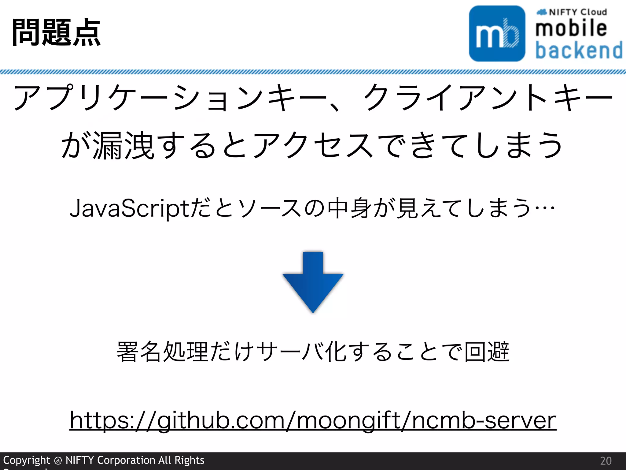 Copyright @ NIFTY Corporation All Rights
問題点
20
アプリケーションキー、クライアントキー
が漏洩するとアクセスできてしまう
JavaScriptだとソースの中身が見えてしまう…
署名処理だけサーバ化することで回避
https://github.com/moongift/ncmb-server
 