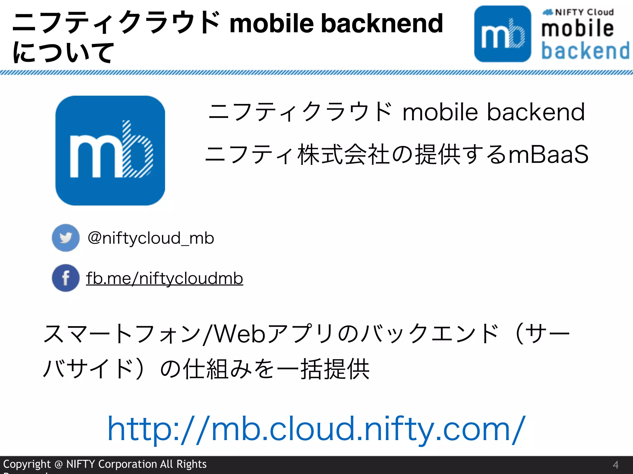 Copyright @ NIFTY Corporation All Rights
ニフティクラウド mobile backnend
について
4
@niftycloud_mb
fb.me/niftycloudmb
ニフティクラウド mobile backend
ニフティ株式会社の提供するmBaaS
スマートフォン/Webアプリのバックエンド（サー
バサイド）の仕組みを一括提供
http://mb.cloud.nifty.com/
 