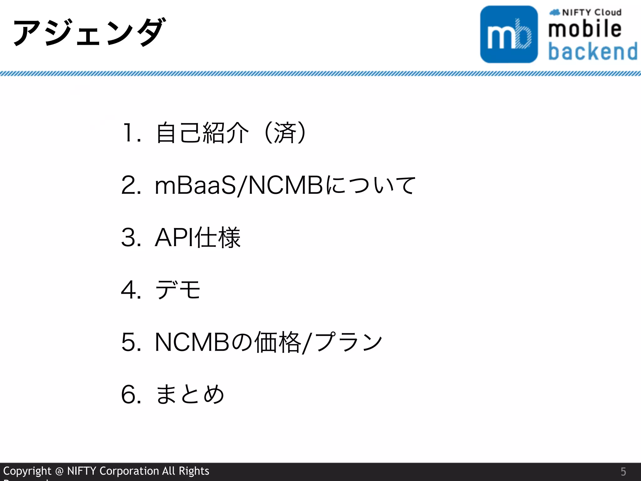 Copyright @ NIFTY Corporation All Rights
アジェンダ
5
1. 自己紹介（済）
2. mBaaS/NCMBについて
3. API仕様
4. デモ
5. NCMBの価格/プラン
6. まとめ
 