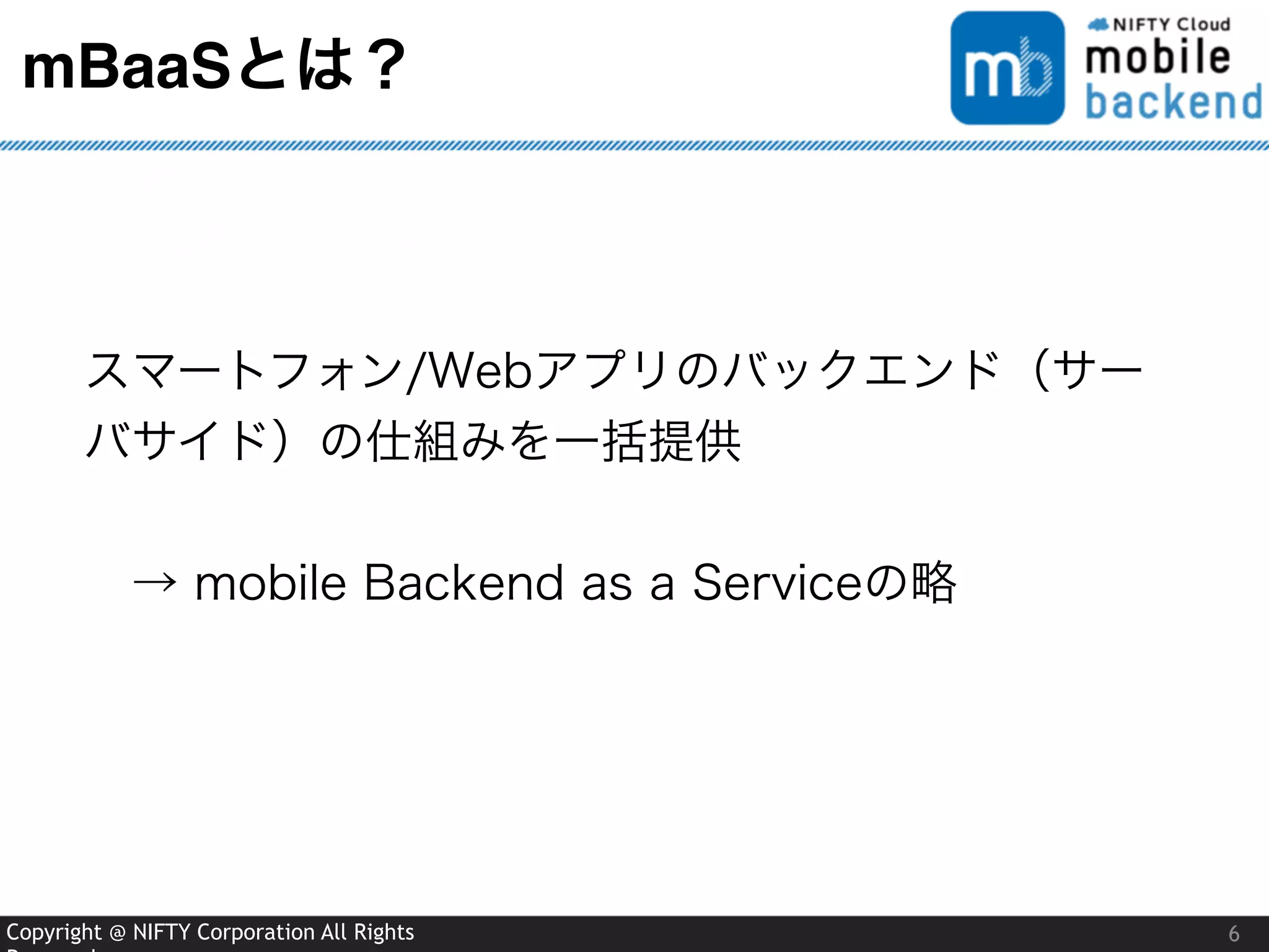Copyright @ NIFTY Corporation All Rights
mBaaSとは？
6
スマートフォン/Webアプリのバックエンド（サー
バサイド）の仕組みを一括提供
 → mobile Backend as a Serviceの略
 