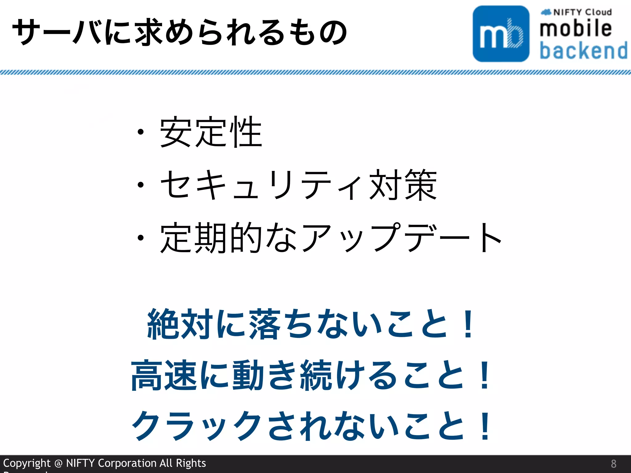 Copyright @ NIFTY Corporation All Rights
サーバに求められるもの
8
・安定性
・セキュリティ対策
・定期的なアップデート
絶対に落ちないこと！
高速に動き続けること！
クラックされないこと！
 