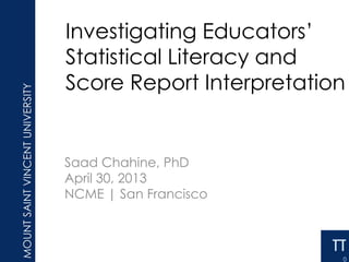 Investigating Educators’
Statistical Literacy and
Score Report Interpretation
Saad Chahine, PhD
April 30, 2013
NCME | San Francisco
13-04-30
 