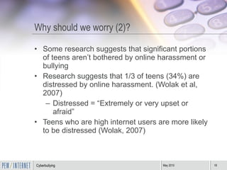 Why should we worry (2)? Some research suggests that significant portions of teens aren’t bothered by online harassment or bullying Research suggests that 1/3 of teens (34%) are distressed by online harassment. (Wolak et al, 2007) Distressed = “Extremely or very upset or afraid” Teens who are high internet users are more likely to be distressed (Wolak, 2007) 