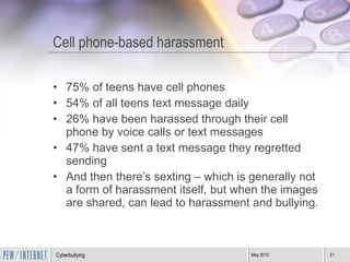 Cell phone-based harassment 75% of teens have cell phones 54% of all teens text message daily 26% have been harassed through their cell phone by voice calls or text messages 47% have sent a text message they regretted sending And then there’s sexting – which is generally not a form of harassment itself, but when the images are shared, can lead to harassment and bullying. 