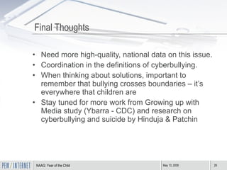 Final Thoughts Need more high-quality, national data on this issue. Coordination in the definitions of cyberbullying. When thinking about solutions, important to remember that bullying crosses boundaries – it’s everywhere that children are Stay tuned for more work from Growing up with Media study (Ybarra - CDC) and research on cyberbullying and suicide by Hinduja & Patchin 