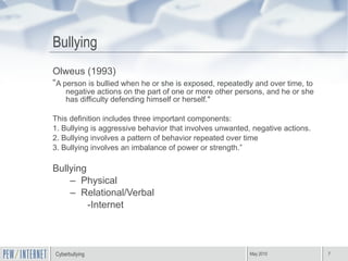 Bullying Olweus (1993) “ A person is bullied when he or she is exposed, repeatedly and over time, to negative actions on the part of one or more other persons, and he or she has difficulty defending himself or herself." This definition includes three important components: 1. Bullying is aggressive behavior that involves unwanted, negative actions. 2. Bullying involves a pattern of behavior repeated over time 3. Bullying involves an imbalance of power or strength.” Bullying  Physical  Relational/Verbal -Internet 