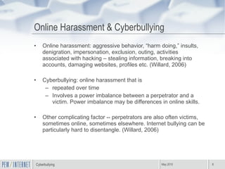 Online Harassment & Cyberbullying Online harassment: aggressive behavior, “harm doing,” insults, denigration, impersonation, exclusion, outing, activities associated with hacking – stealing information, breaking into accounts, damaging websites, profiles etc. (Willard, 2006) Cyberbullying: online harassment that is  repeated over time  Involves a power imbalance between a perpetrator and a victim. Power imbalance may be differences in online skills. Other complicating factor -- perpetrators are also often victims, sometimes online, sometimes elsewhere. Internet bullying can be particularly hard to disentangle. (Willard, 2006) 