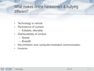 What makes online harassment & bullying different? Technology is vehicle Persistence of content Editable, alterable Distributability of content Speed  Breadth Dis-inhibition over computer-mediated communication Invasive 