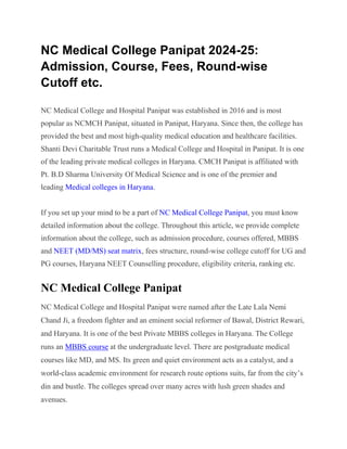 NC Medical College Panipat 2024-25:
Admission, Course, Fees, Round-wise
Cutoff etc.
NC Medical College and Hospital Panipat was established in 2016 and is most
popular as NCMCH Panipat, situated in Panipat, Haryana. Since then, the college has
provided the best and most high-quality medical education and healthcare facilities.
Shanti Devi Charitable Trust runs a Medical College and Hospital in Panipat. It is one
of the leading private medical colleges in Haryana. CMCH Panipat is affiliated with
Pt. B.D Sharma University Of Medical Science and is one of the premier and
leading Medical colleges in Haryana.
If you set up your mind to be a part of NC Medical College Panipat, you must know
detailed information about the college. Throughout this article, we provide complete
information about the college, such as admission procedure, courses offered, MBBS
and NEET (MD/MS) seat matrix, fees structure, round-wise college cutoff for UG and
PG courses, Haryana NEET Counselling procedure, eligibility criteria, ranking etc.
NC Medical College Panipat
NC Medical College and Hospital Panipat were named after the Late Lala Nemi
Chand Ji, a freedom fighter and an eminent social reformer of Bawal, District Rewari,
and Haryana. It is one of the best Private MBBS colleges in Haryana. The College
runs an MBBS course at the undergraduate level. There are postgraduate medical
courses like MD, and MS. Its green and quiet environment acts as a catalyst, and a
world-class academic environment for research route options suits, far from the city’s
din and bustle. The colleges spread over many acres with lush green shades and
avenues.
 